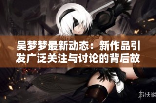 吴梦梦最新动态：新作品引发广泛关注与讨论的背后故事分享