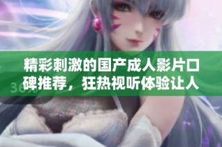 精彩刺激的国产成人影片口碑推荐，狂热视听体验让人欲罢不能