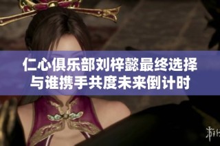 仁心俱乐部刘梓懿最终选择与谁携手共度未来倒计时