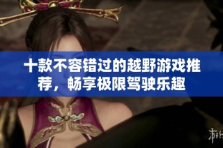 十款不容错过的越野游戏推荐，畅享极限驾驶乐趣