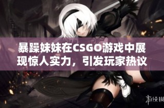 暴躁妹妹在CSGO游戏中展现惊人实力，引发玩家热议与关注