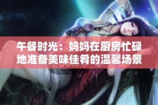 午餐时光：妈妈在厨房忙碌地准备美味佳肴的温馨场景