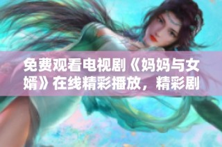 免费观看电视剧《妈妈与女婿》在线精彩播放，精彩剧情不容错过