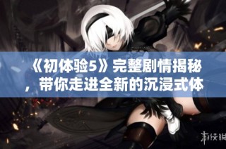 《初体验5》完整剧情揭秘，带你走进全新的沉浸式体验世界