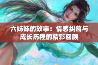 六姊妹的故事：情感纠葛与成长历程的精彩回顾
