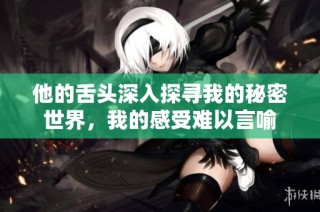 他的舌头深入探寻我的秘密世界，我的感受难以言喻