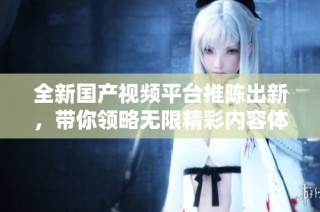 全新国产视频平台推陈出新，带你领略无限精彩内容体验