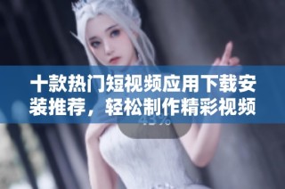 十款热门短视频应用下载安装推荐，轻松制作精彩视频内容