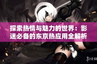 探索热情与魅力的世界：影迷必备的东京热应用全解析