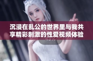 沉浸在乱公的世界里与我共享精彩刺激的性爱视频体验