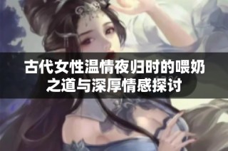 古代女性温情夜归时的喂奶之道与深厚情感探讨