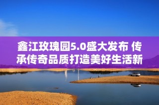 鑫江玫瑰园5.0盛大发布 传承传奇品质打造美好生活新篇章
