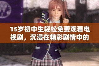 15岁初中生轻松免费观看电视剧，沉浸在精彩剧情中的青春时光