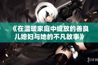 《在温暖家庭中绽放的善良儿媳妇与她的不凡故事》