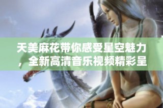 天美麻花带你感受星空魅力，全新高清音乐视频精彩呈现