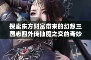 探索东方财富带来的幻想三国志四外传仙魔之交的奇妙游戏旅程