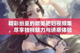 精彩纷呈的欧美肥妇视频集，尽享独特魅力与诱惑体验