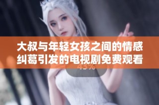 大叔与年轻女孩之间的情感纠葛引发的电视剧免费观看热潮