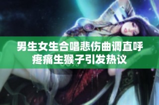 男生女生合唱悲伤曲调直呼疼痛生猴子引发热议