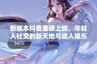 新版本抖音重磅上线，年轻人社交的新天地与成人娱乐的完美结合