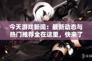 今天游戏新闻：最新动态与热门推荐全在这里，快来了解！