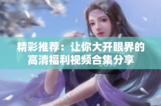 精彩推荐：让你大开眼界的高清福利视频合集分享