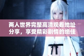 两人世界完整高清观看地址分享，享受精彩剧情的绝佳选择