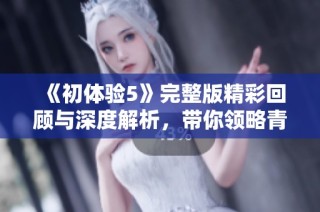 《初体验5》完整版精彩回顾与深度解析，带你领略青春与成长的故事