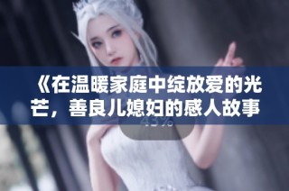 《在温暖家庭中绽放爱的光芒，善良儿媳妇的感人故事》