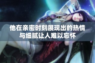 他在亲密时刻展现出的热情与细腻让人难以忘怀