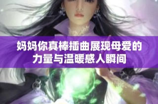 妈妈你真棒插曲展现母爱的力量与温暖感人瞬间