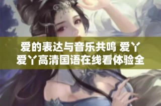 爱的表达与音乐共鸣 爱丫爱丫高清国语在线看体验全新视听盛宴