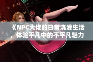 《NPC大佬的日常浇灌生活，体验平凡中的不平凡魅力》