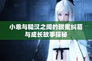 小乖与糙汉之间的甜蜜纠葛与成长故事探秘