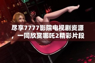 尽享7777影院电视剧资源，一同欣赏哪吒2精彩片段与热播剧集