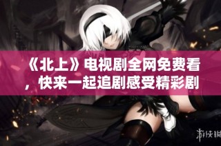《北上》电视剧全网免费看，快来一起追剧感受精彩剧情吧