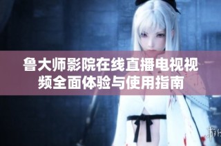 鲁大师影院在线直播电视视频全面体验与使用指南