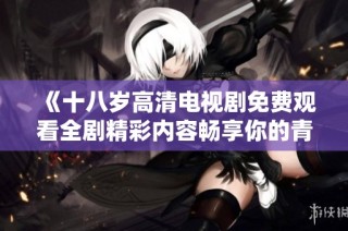《十八岁高清电视剧免费观看全剧精彩内容畅享你的青春回忆》
