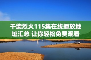 干柴烈火115集在线播放地址汇总 让你轻松免费观看完整剧情