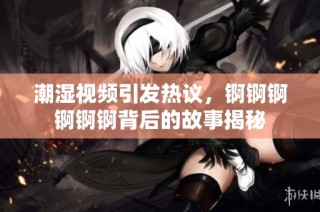 潮湿视频引发热议，锕锕锕锕锕锕背后的故事揭秘