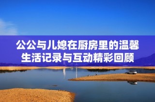 公公与儿媳在厨房里的温馨生活记录与互动精彩回顾