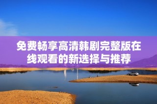 免费畅享高清韩剧完整版在线观看的新选择与推荐