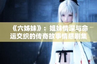 《六姊妹》：姐妹情深与命运交织的传奇故事情感剧集回顾与启示