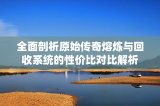 全面剖析原始传奇熔炼与回收系统的性价比对比解析