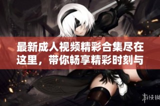 最新成人视频精彩合集尽在这里，带你畅享精彩时刻与无限魅力