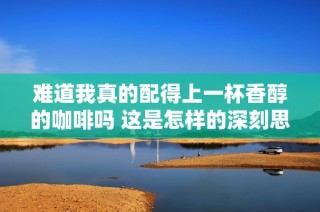 难道我真的配得上一杯香醇的咖啡吗 这是怎样的深刻思考