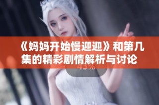 《妈妈开始慢迎迎》和第几集的精彩剧情解析与讨论