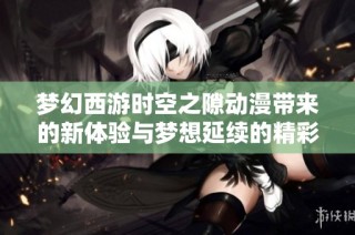 梦幻西游时空之隙动漫带来的新体验与梦想延续的精彩旅程