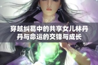 穿越纠葛中的共享女儿林丹丹与命运的交锋与成长