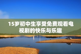 15岁初中生享受免费观看电视剧的快乐与乐趣